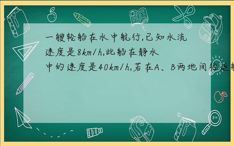 一艘轮船在水中航行,已知水流速度是8km/h,此船在静水中的速度是40km/h,若在A、B两地间往返航行需多长时间?在这个问题中,如果设所需时间为x h,你还需要补充什么条件,能列出怎样的方程?根据