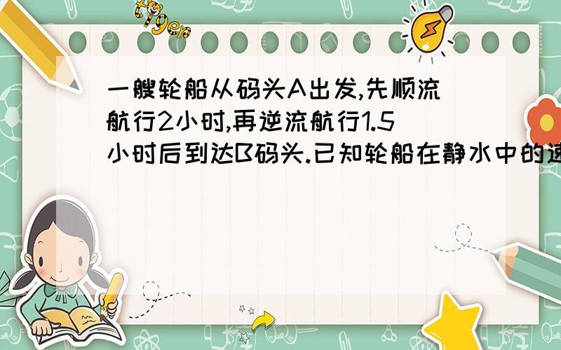 一艘轮船从码头A出发,先顺流航行2小时,再逆流航行1.5小时后到达B码头.已知轮船在静水中的速度为40千米／一艘轮船从码头A出发,先顺流航行2小时,在逆流航行1.5小时后到达B码头.已知轮船在