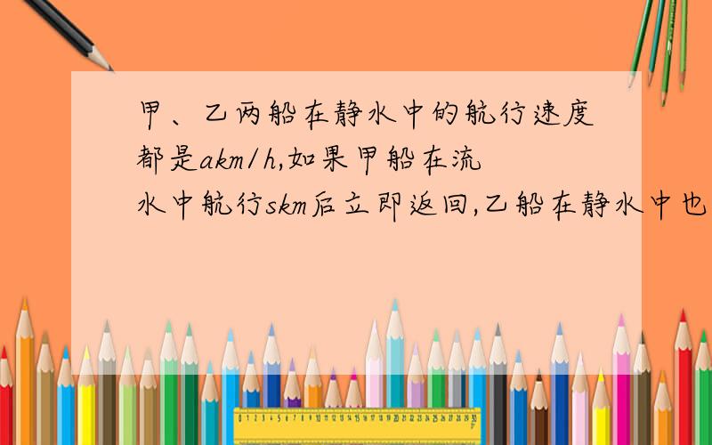 甲、乙两船在静水中的航行速度都是akm/h,如果甲船在流水中航行skm后立即返回,乙船在静水中也航行skm返回假设水流的速度为bkm/h（b＜a）,那么甲、乙从出发到返回到处发点所用的时间一样吗?