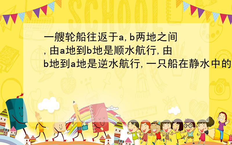 一艘轮船往返于a,b两地之间,由a地到b地是顺水航行,由b地到a地是逆水航行,一只船在静水中的速度是每小时20千米,由a地到b地用了6小时,由b地到a地所用时间是由a地到b地所有时间的1.5倍,求水流