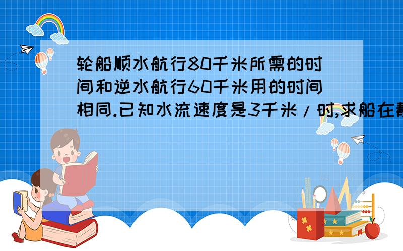 轮船顺水航行80千米所需的时间和逆水航行60千米用的时间相同.已知水流速度是3千米/时,求船在静水的速度说明公式