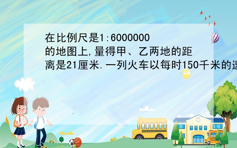 在比例尺是1:6000000的地图上,量得甲、乙两地的距离是21厘米.一列火车以每时150千米的速度从甲地开往乙地需要几小时行完全程?