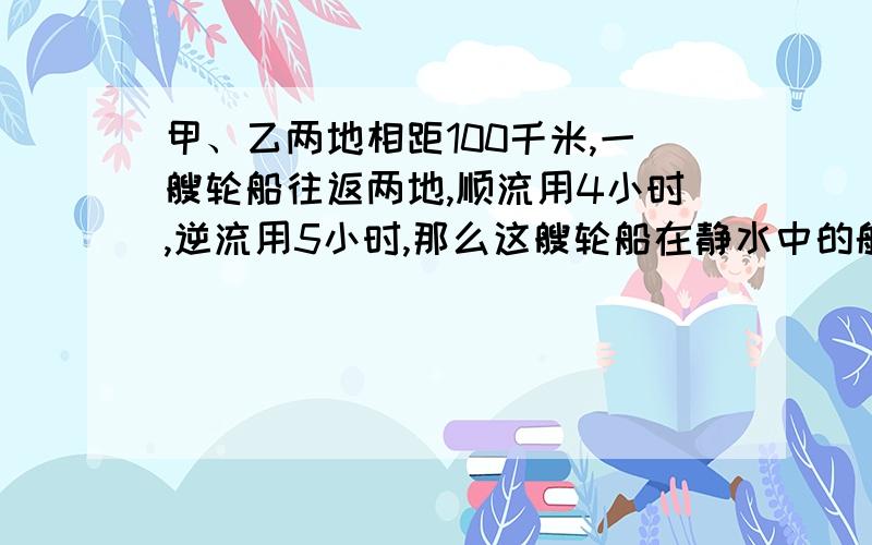 甲、乙两地相距100千米,一艘轮船往返两地,顺流用4小时,逆流用5小时,那么这艘轮船在静水中的航速与水航速与水速分别是?马上!要二元一次方程解,