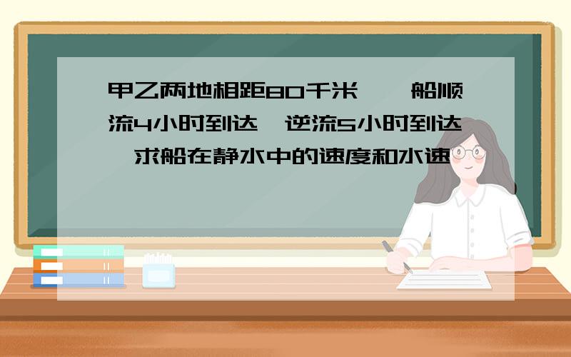 甲乙两地相距80千米,一船顺流4小时到达,逆流5小时到达,求船在静水中的速度和水速