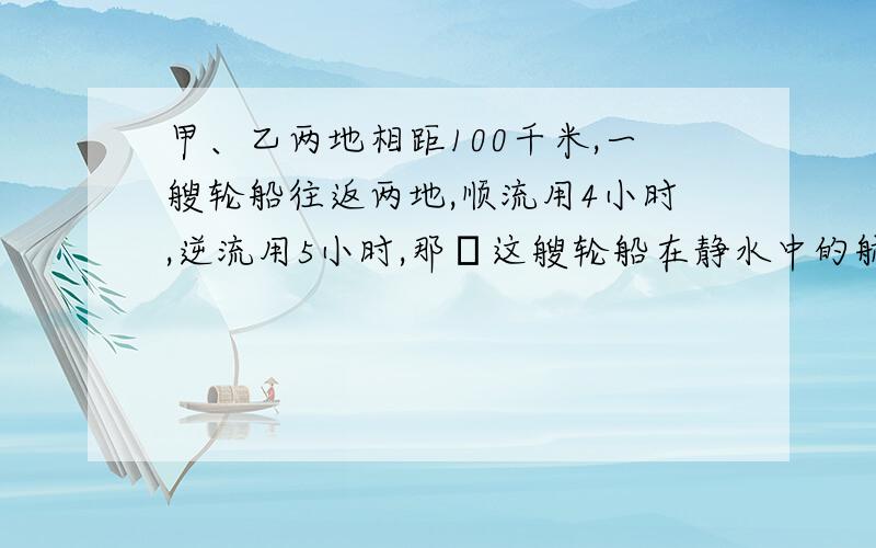 甲、乙两地相距100千米,一艘轮船往返两地,顺流用4小时,逆流用5小时,那麼这艘轮船在静水中的航速甲、乙两地相距100千米,一艘轮船往返两地,顺流用4小时,逆流用5小时,那麼这艘轮船在静水中