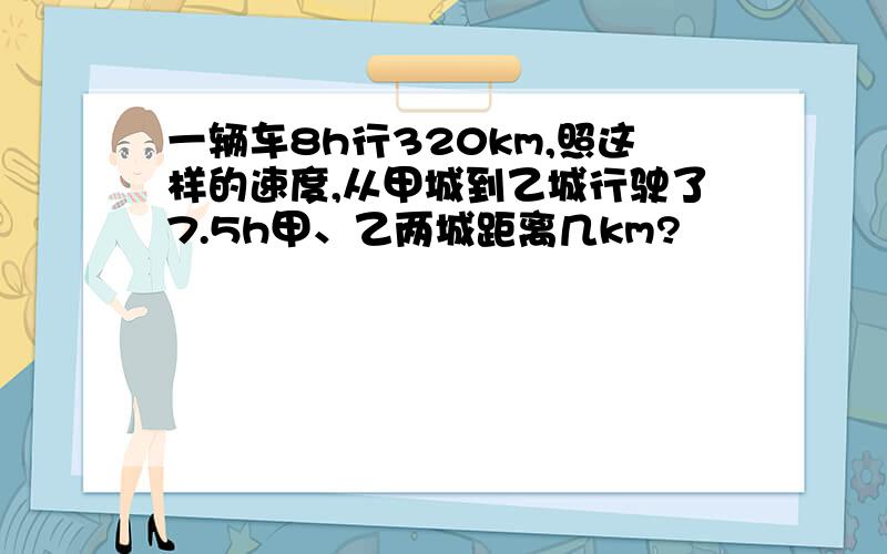 一辆车8h行320km,照这样的速度,从甲城到乙城行驶了7.5h甲、乙两城距离几km?