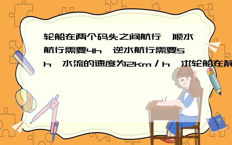 轮船在两个码头之间航行,顺水航行需要4h,逆水航行需要5h,水流的速度为2km／h,求轮船在静水中航行的速度（用方程解）