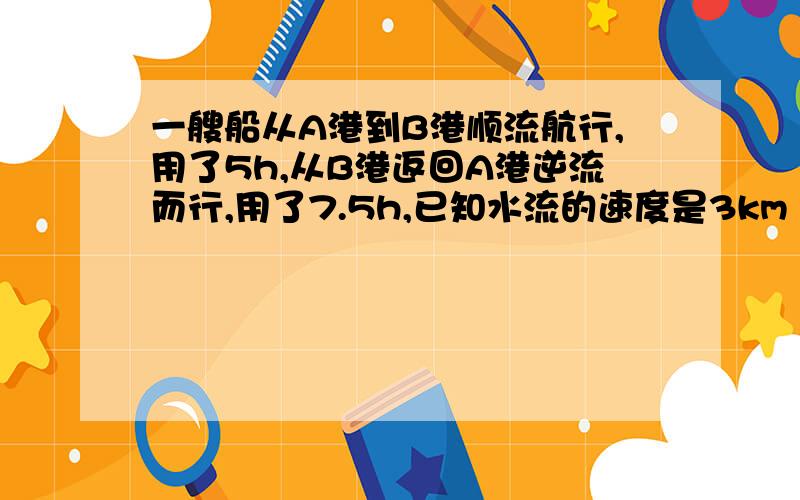 一艘船从A港到B港顺流航行,用了5h,从B港返回A港逆流而行,用了7.5h,已知水流的速度是3km 1h 求船在静水中的速度及A B 两港之间的距离（方程）