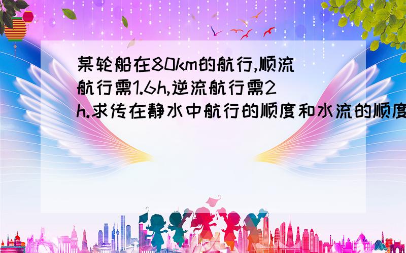 某轮船在80km的航行,顺流航行需1.6h,逆流航行需2h.求传在静水中航行的顺度和水流的顺度