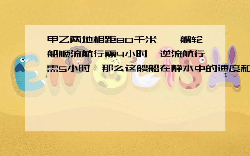 甲乙两地相距80千米,一艘轮船顺流航行需4小时,逆流航行需5小时,那么这艘船在静水中的速度和水流的速度