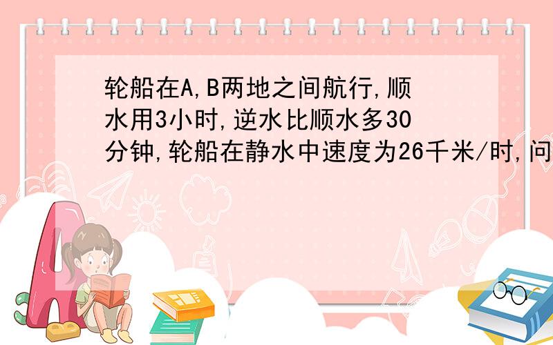 轮船在A,B两地之间航行,顺水用3小时,逆水比顺水多30分钟,轮船在静水中速度为26千米/时,问水流速是几?