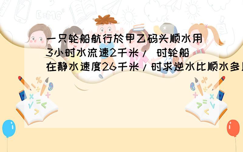 一只轮船航行於甲乙码头顺水用3小时水流速2千米/ 时轮船在静水速度26千米/时求逆水比顺水多用的时间