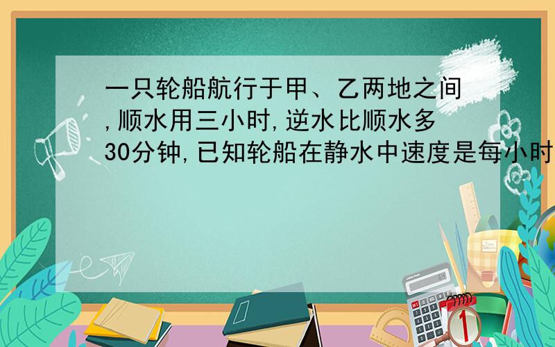 一只轮船航行于甲、乙两地之间,顺水用三小时,逆水比顺水多30分钟,已知轮船在静水中速度是每小时26千米,求水流的速度