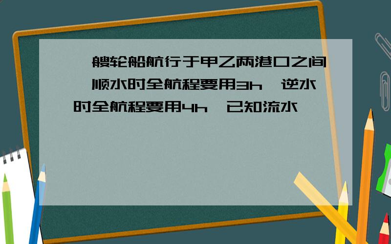 一艘轮船航行于甲乙两港口之间,顺水时全航程要用3h,逆水时全航程要用4h,已知流水