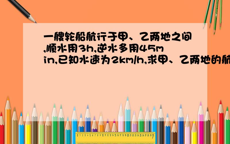 一艘轮船航行于甲、乙两地之间,顺水用3h,逆水多用45min,已知水速为2km/h,求甲、乙两地的航程.（用一元一次方程解,要有等量关系和设）