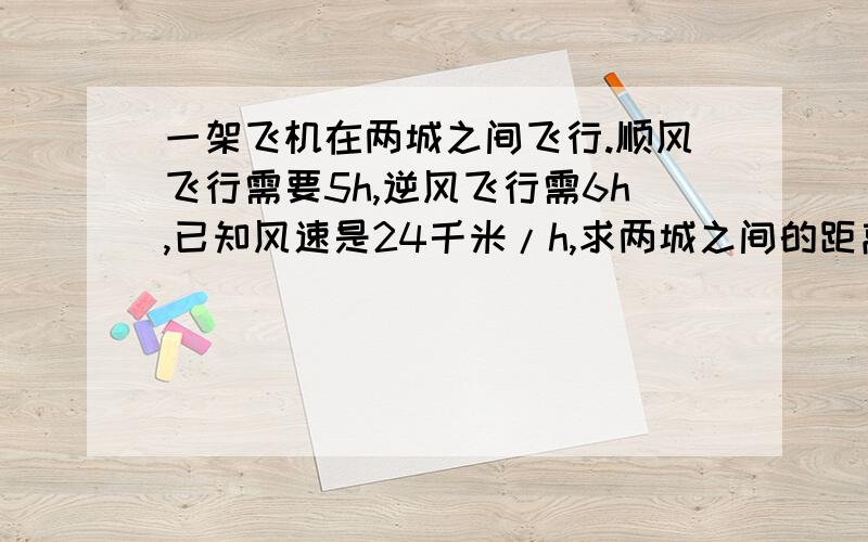 一架飞机在两城之间飞行.顺风飞行需要5h,逆风飞行需6h,已知风速是24千米/h,求两城之间的距离