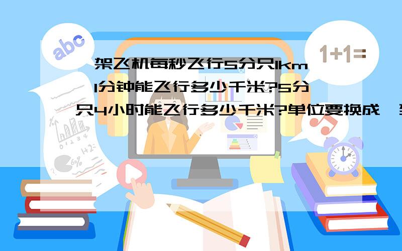 一架飞机每秒飞行5分只1km,1分钟能飞行多少千米?5分只4小时能飞行多少千米?单位要换成一致的哦！而且这里有两个问题哦！