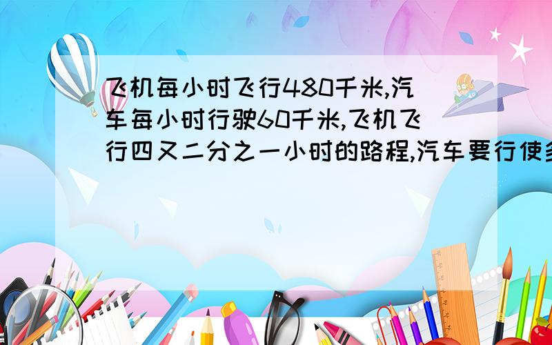 飞机每小时飞行480千米,汽车每小时行驶60千米,飞机飞行四又二分之一小时的路程,汽车要行使多少小时?（用解比例的方法）