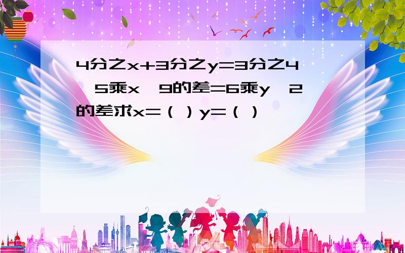 4分之x+3分之y=3分之4,5乘x—9的差=6乘y—2的差求x=（）y=（）