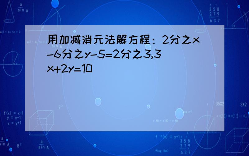 用加减消元法解方程：2分之x-6分之y-5=2分之3,3x+2y=10