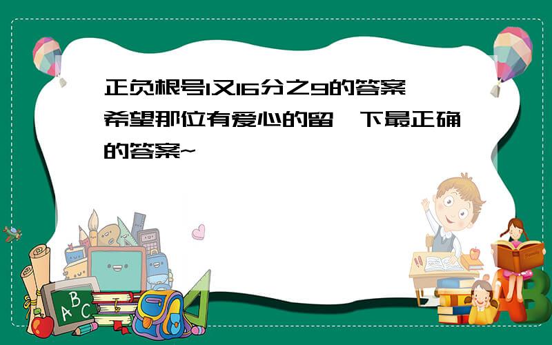 正负根号1又16分之9的答案希望那位有爱心的留一下最正确的答案~