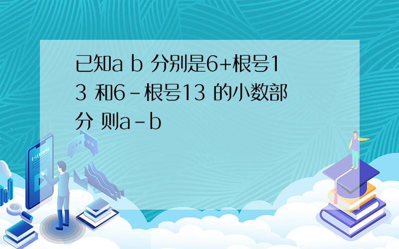 已知a b 分别是6+根号13 和6-根号13 的小数部分 则a-b