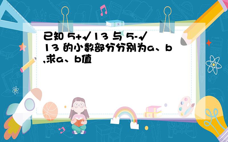 已知 5+√13 与 5-√13 的小数部分分别为a、b,求a、b值