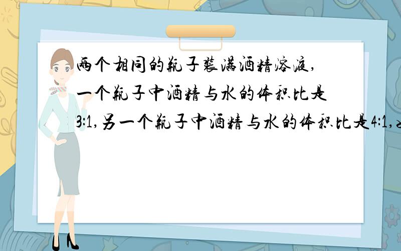 两个相同的瓶子装满酒精溶液,一个瓶子中酒精与水的体积比是3:1,另一个瓶子中酒精与水的体积比是4:1,如果把两瓶溶液混合,求混合液中酒精与水的比例是多少?