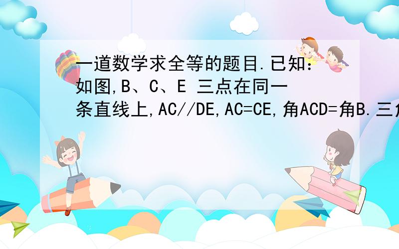 一道数学求全等的题目.已知：如图,B、C、E 三点在同一条直线上,AC//DE,AC=CE,角ACD=角B.三角形ABC和三角形CDE全等吗?为什么?图为↓,DAB C E