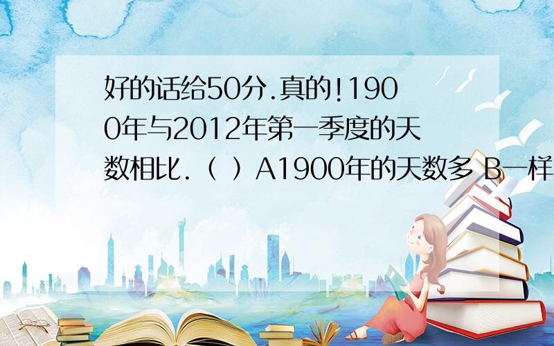 好的话给50分.真的!1900年与2012年第一季度的天数相比.（ ）A1900年的天数多 B一样多 C2012年的天数多小明跑了50米用了10分钟.（ ）错还是对.