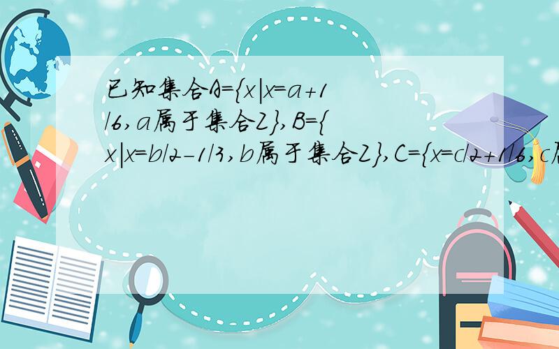 已知集合A={x|x=a+1/6,a属于集合Z},B={x|x=b/2-1/3,b属于集合Z},C={x=c/2＋1/6,c属于集合Z},A,B,C满足的关系是?