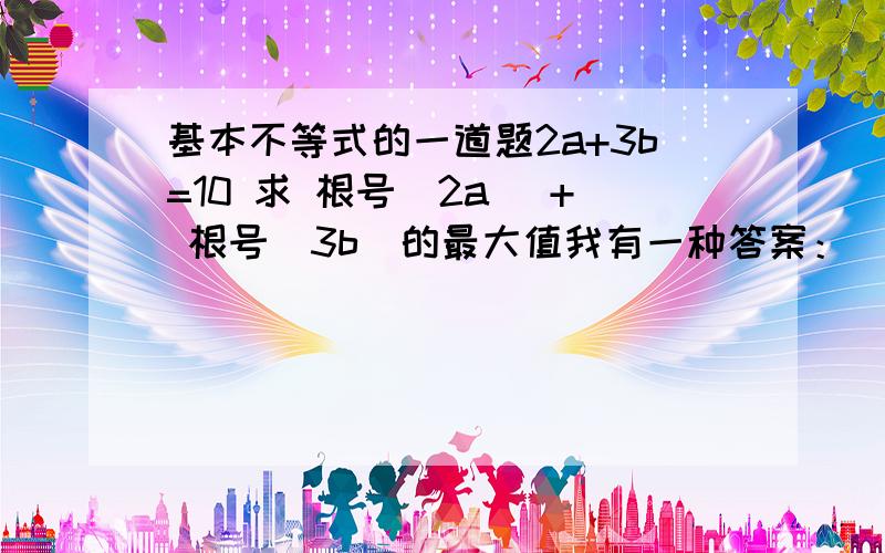 基本不等式的一道题2a+3b=10 求 根号（2a） + 根号（3b）的最大值我有一种答案：(1+a/2)= 根号2a （1+3/4b）= 根号3b得：根号2a + 根号3b = 2+ （2a+3b）/4=9/2为什么不对？