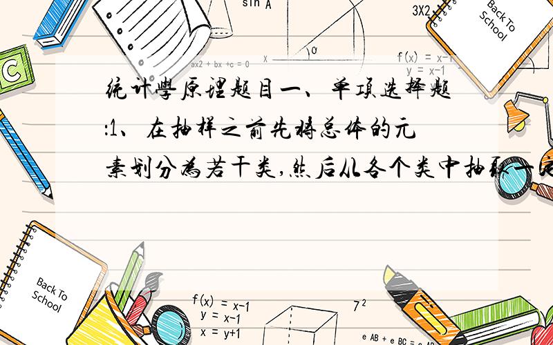 统计学原理题目一、单项选择题：1、在抽样之前先将总体的元素划分为若干类,然后从各个类中抽取一定数量的元素组成一个样本,这样的抽样方式称为(  ).A简单随机抽样 B分层抽样 C系统抽样