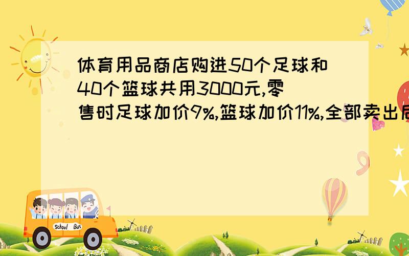 体育用品商店购进50个足球和40个篮球共用3000元,零售时足球加价9%,篮球加价11%,全部卖出后共获利润298元.问：足球,篮球合足球的单价各是多少?各位大哥大姐,请不要列方程,小的在这谢过了.