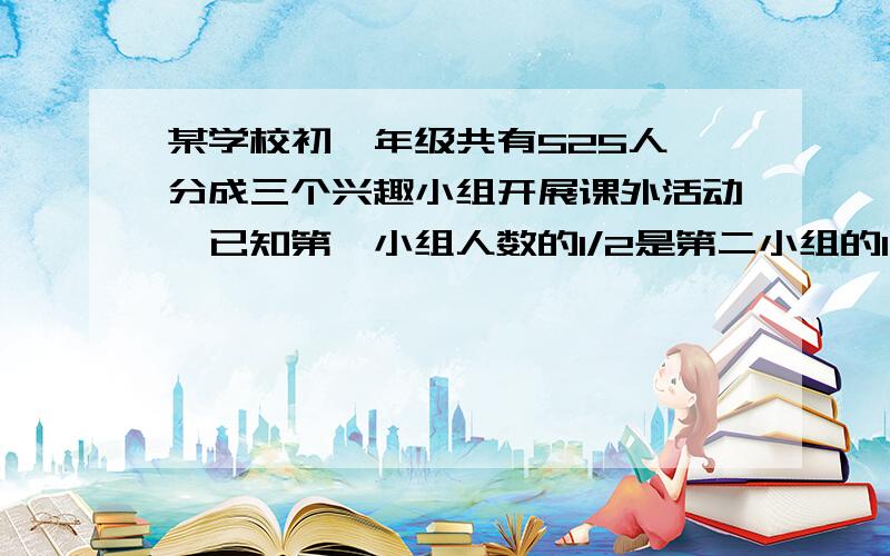 某学校初一年级共有525人,分成三个兴趣小组开展课外活动,已知第一小组人数的1/2是第二小组的1/3,第二小组人数的1/4是第三小组人数的1/5,则这三个小组各有多少人?