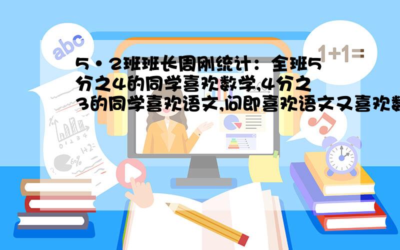 5·2班班长周刚统计：全班5分之4的同学喜欢数学,4分之3的同学喜欢语文,问即喜欢语文又喜欢数学的同学占全班的几分之几