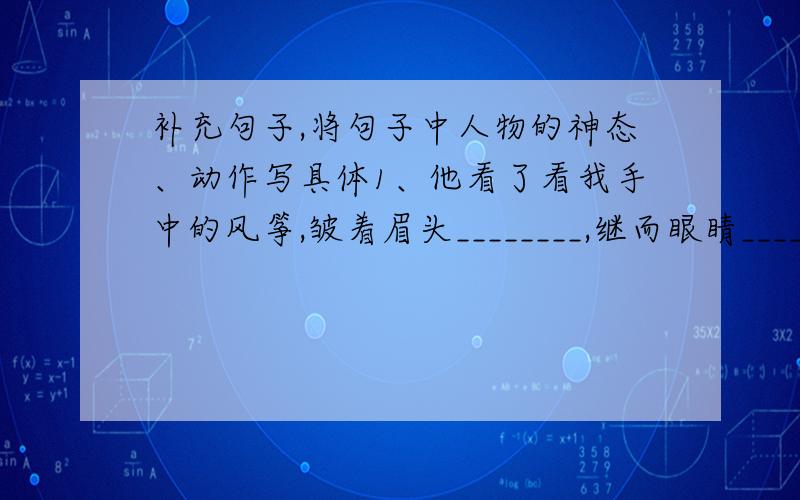 补充句子,将句子中人物的神态、动作写具体1、他看了看我手中的风筝,皱着眉头________,继而眼睛_______说：“我知道怎么让它飞起来了.”2、拿到不及格的试卷,我的脸_______,眼睛_________,恨不得