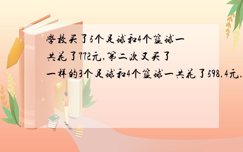 学校买了5个足球和4个篮球一共花了772元,第二次又买了一样的3个足球和4个篮球一共花了598.4元.求足球和篮球各是多少元