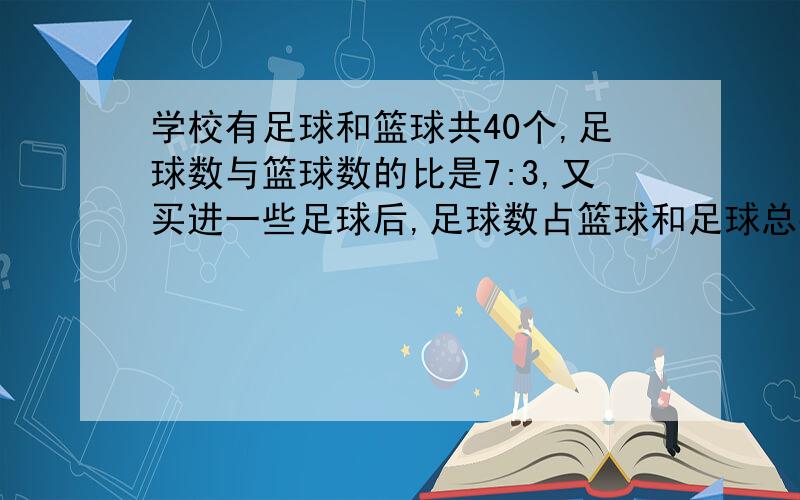 学校有足球和篮球共40个,足球数与篮球数的比是7:3,又买进一些足球后,足球数占篮球和足球总数的80%,又买进足球多少个?