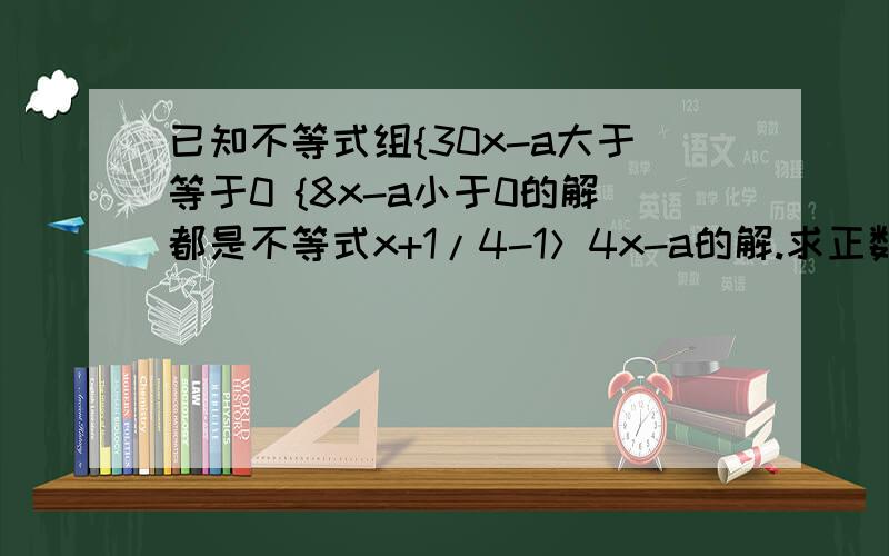 已知不等式组{30x-a大于等于0 {8x-a小于0的解都是不等式x+1/4-1＞4x-a的解.求正数a的取值范围