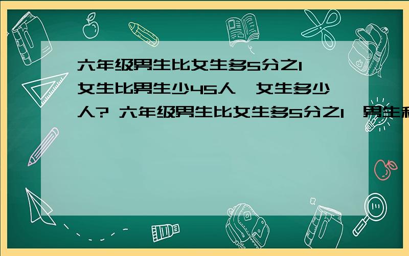 六年级男生比女生多5分之1,女生比男生少45人,女生多少人? 六年级男生比女生多5分之1,男生和女生共220人,女生多少人?、（1）养鸡场养公鸡和母鸡共4800只,公鸡只数是母鸡只数的60%.公鸡有多