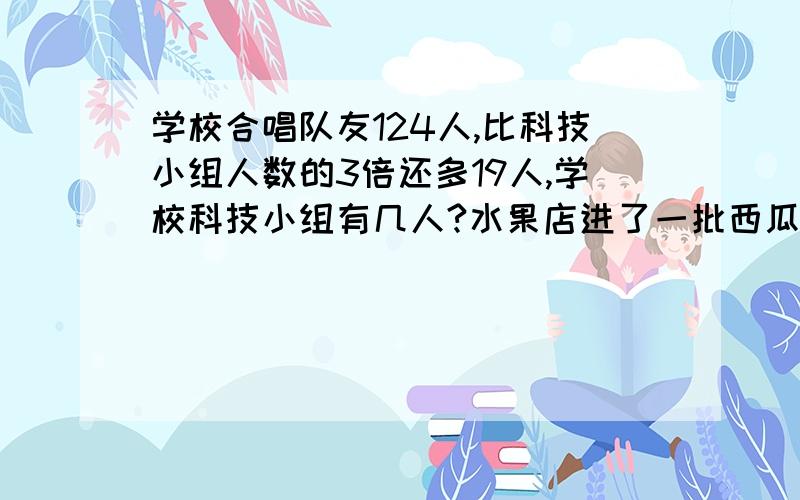 学校合唱队友124人,比科技小组人数的3倍还多19人,学校科技小组有几人?水果店进了一批西瓜,第一天卖了3分之1还多60千克,第二天把剩下的20千克全部卖完,这批西瓜共有多少千克?