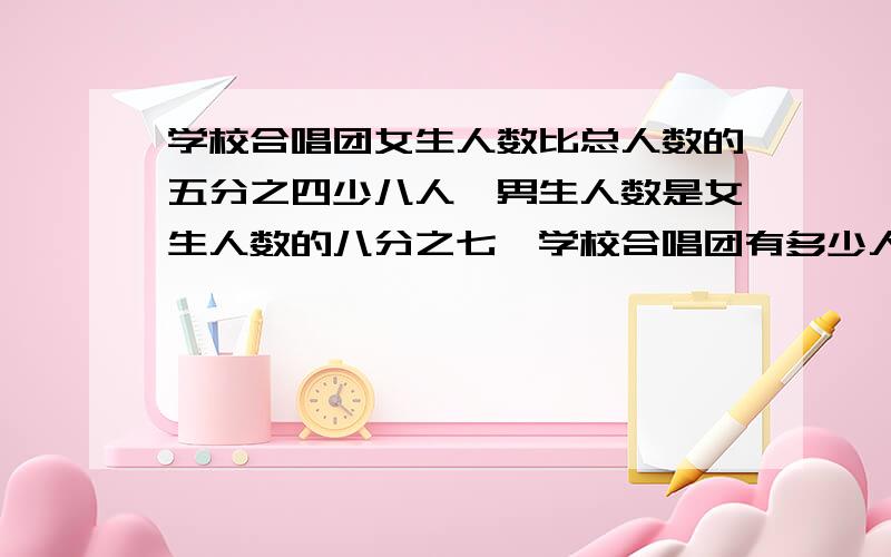 学校合唱团女生人数比总人数的五分之四少八人,男生人数是女生人数的八分之七,学校合唱团有多少人?算不出来,最好别用方程,