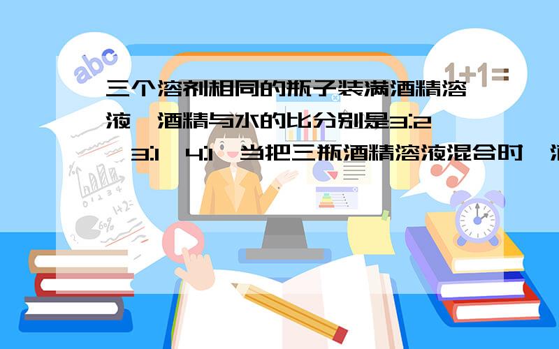 三个溶剂相同的瓶子装满酒精溶液,酒精与水的比分别是3:2,3:1,4:1,当把三瓶酒精溶液混合时,酒精与水的比酒精与水的比是?