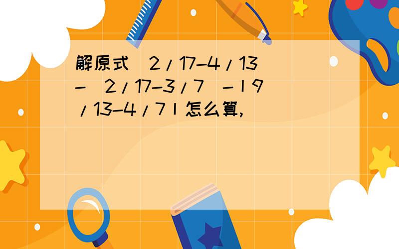 解原式（2/17-4/13)-(2/17-3/7)-丨9/13-4/7丨怎么算,