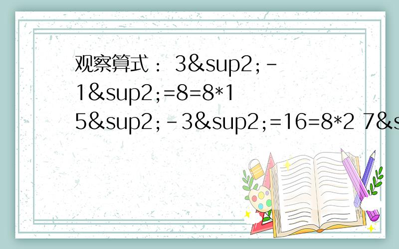 观察算式： 3²-1²=8=8*1 5²-3²=16=8*2 7²-5²=24=8*3 9²-7²=32=8各位哥哥姐姐、叔叔阿姨们,请你们帮帮忙,我是初一新生,望大家能作详细步骤O(∩_∩)O~~~~小弟再次谢谢各位o(∩