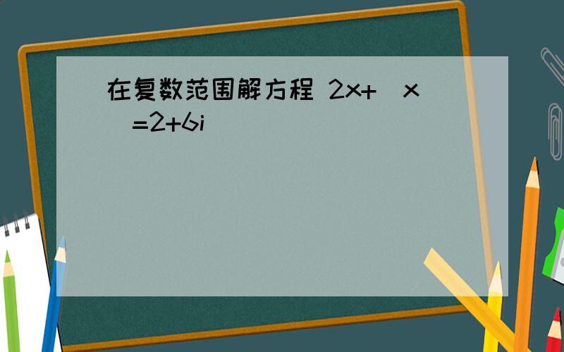 在复数范围解方程 2x+|x|=2+6i