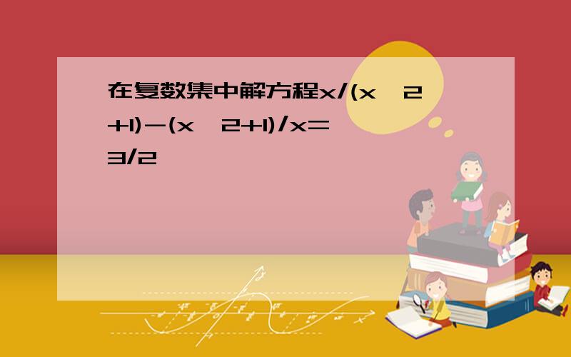 在复数集中解方程x/(x^2+1)-(x^2+1)/x=3/2