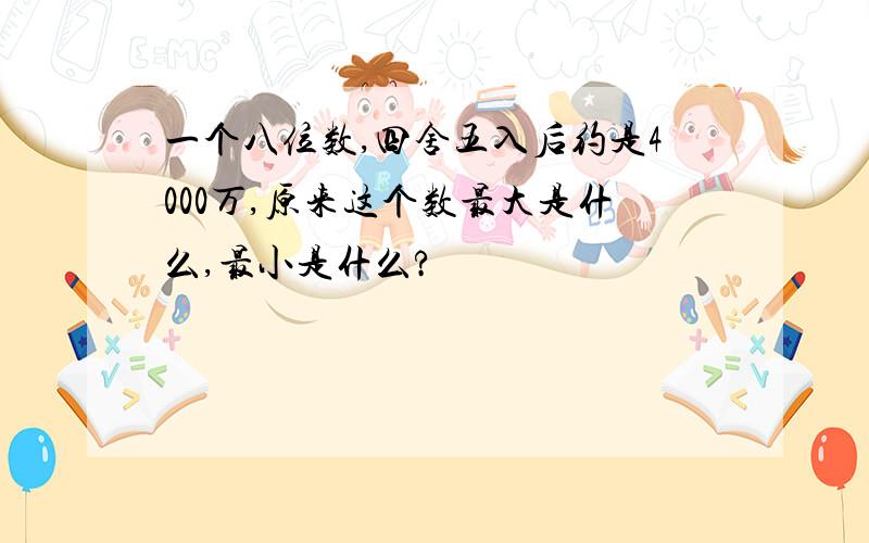 一个八位数,四舍五入后约是4000万,原来这个数最大是什么,最小是什么?