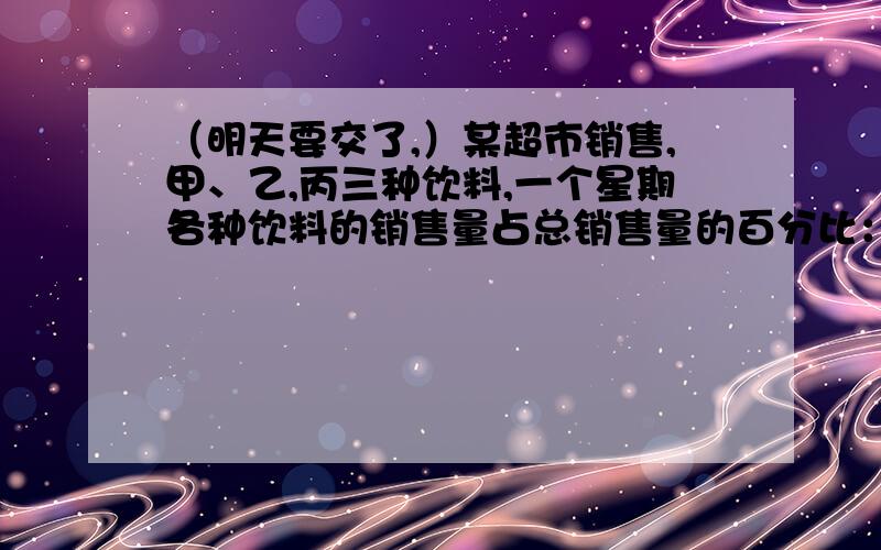 （明天要交了,）某超市销售,甲、乙,丙三种饮料,一个星期各种饮料的销售量占总销售量的百分比：甲25％、丙55％、乙20％.①甲饮料一个星期销售了800瓶,三种饮料一共销售了多少瓶?②乙饮料